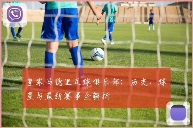 皇家马德里足球俱乐部:历史、球星与最新赛事全解析