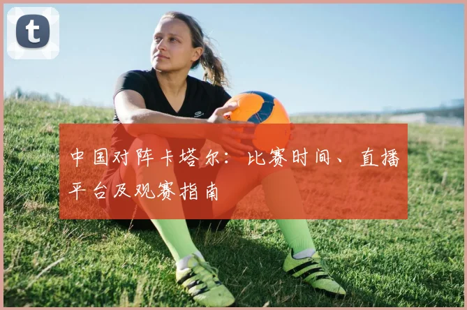 中国对阵卡塔尔:比赛时间、直播平台及观赛指南