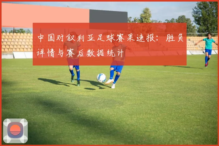 中国对叙利亚足球赛果速报:胜负详情与赛后数据统计