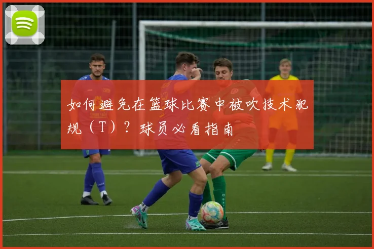 如何避免在篮球比赛中被吹技术犯规(T)?球员必看指南
