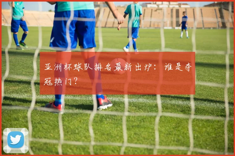亚洲杯球队排名最新出炉:谁是夺冠热门?