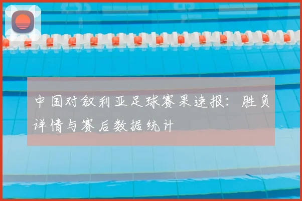中国对叙利亚足球赛果速报:胜负详情与赛后数据统计