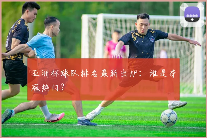 亚洲杯球队排名最新出炉：谁是夺冠热门？